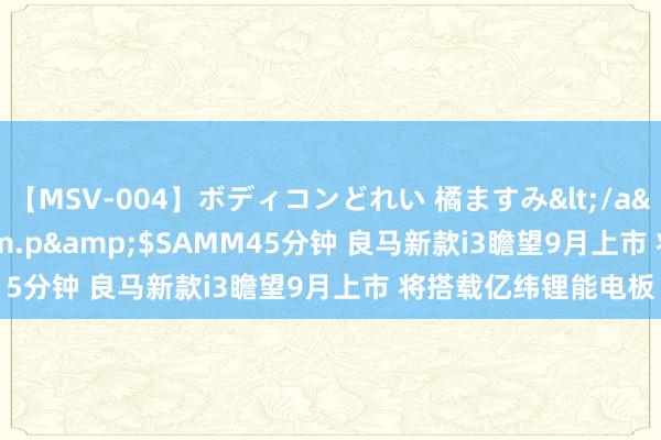 【MSV-004】ボディコンどれい 橘ますみ</a>1992-02-06h.m.p&$SAMM45分钟 良马新款i3瞻望9月上市 将搭载亿纬锂能电板
