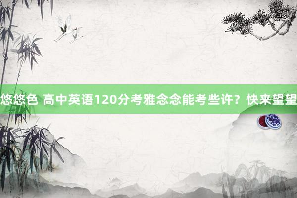 悠悠色 高中英语120分考雅念念能考些许？快来望望