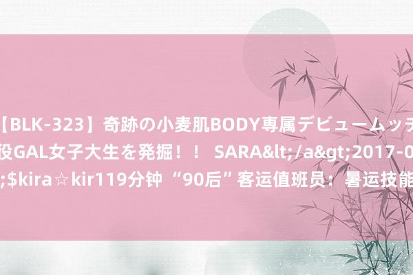 【BLK-323】奇跡の小麦肌BODY専属デビュームッチリ爆乳Gカップ現役GAL女子大生を発掘！！ SARA</a>2017-07-29kira☆kira&$kira☆kir119分钟 “90后”客运值班员：暑运技能每天两万步&#32;用赤忱服务游客
