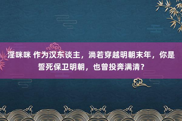 淫咪咪 作为汉东谈主，淌若穿越明朝末年，你是誓死保卫明朝，也曾投奔满清？