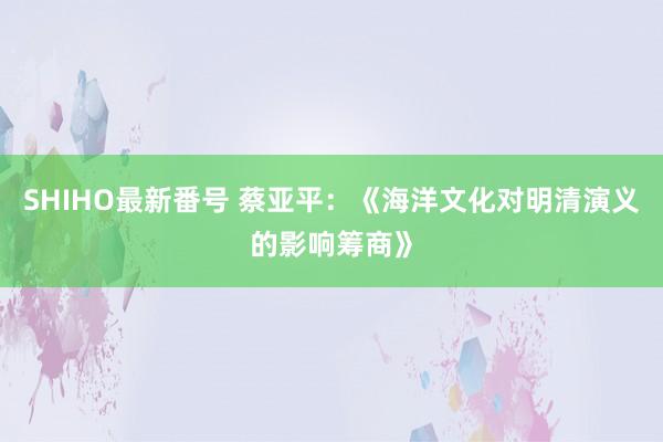 SHIHO最新番号 蔡亚平：《海洋文化对明清演义的影响筹商》