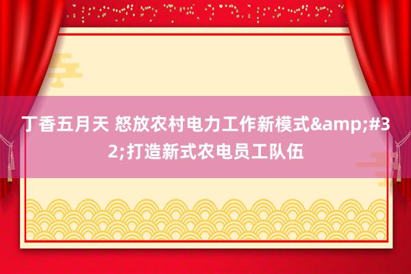 丁香五月天 怒放农村电力工作新模式&#32;打造新式农电员工队伍