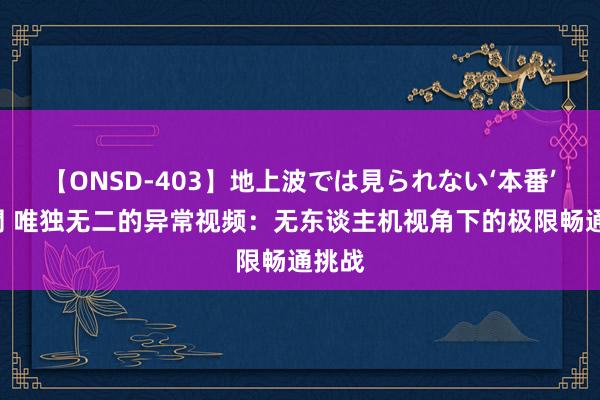 【ONSD-403】地上波では見られない‘本番’4時間 唯独无二的异常视频：无东谈主机视角下的极限畅通挑战