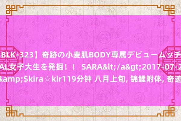 【BLK-323】奇跡の小麦肌BODY専属デビュームッチリ爆乳Gカップ現役GAL女子大生を発掘！！ SARA</a>2017-07-29kira☆kira&$kira☆kir119分钟 八月上旬， 锦鲤附体， 奇迹亨通， 桃运当头， 喜迎真爱的生肖