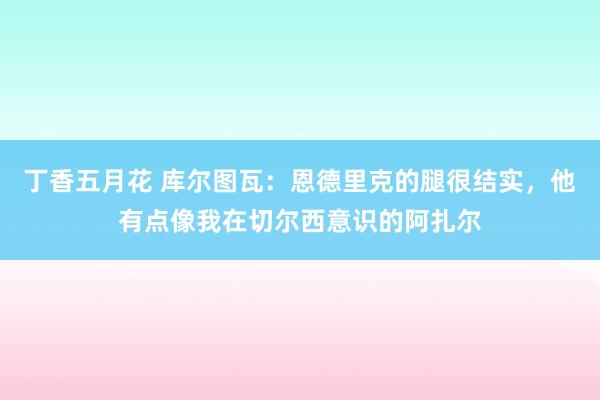 丁香五月花 库尔图瓦：恩德里克的腿很结实，他有点像我在切尔西意识的阿扎尔
