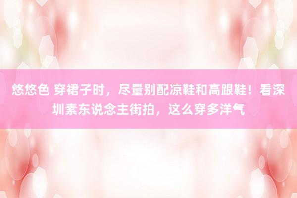 悠悠色 穿裙子时，尽量别配凉鞋和高跟鞋！看深圳素东说念主街拍，这么穿多洋气
