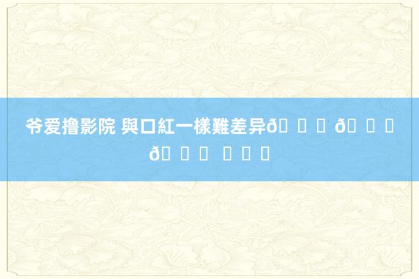 爷爱撸影院 與口紅一樣難差异??? ​​​