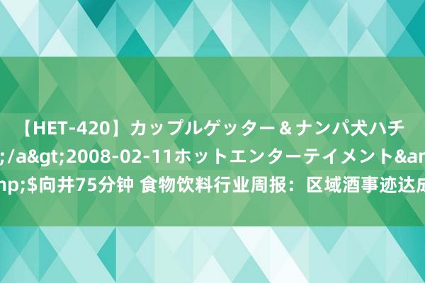 【HET-420】カップルゲッター&ナンパ犬ハチ ファイト一発</a>2008-02-11ホットエンターテイメント&$向井75分钟 食物饮料行业周报:区域酒事迹达成彰显谋略韧性,窗口期延续崇敬