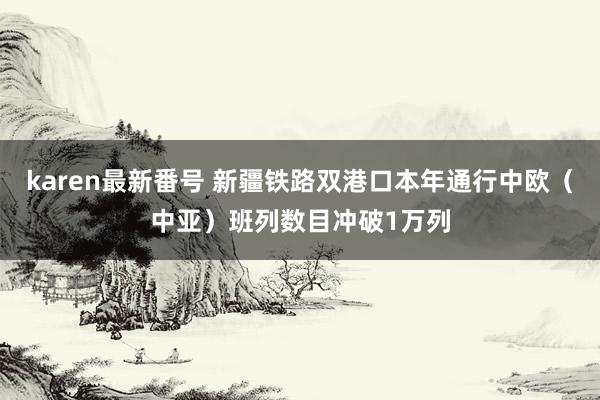 karen最新番号 新疆铁路双港口本年通行中欧（中亚）班列数目冲破1万列