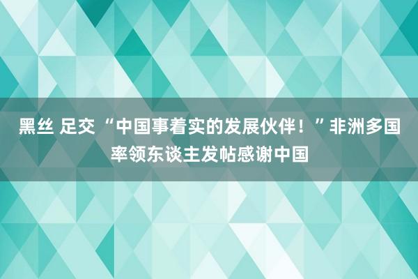 黑丝 足交 “中国事着实的发展伙伴！”非洲多国率领东谈主发帖感谢中国