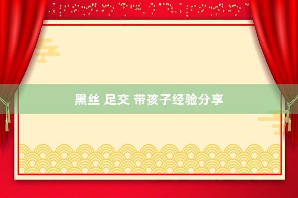 黑丝 足交 带孩子经验分享