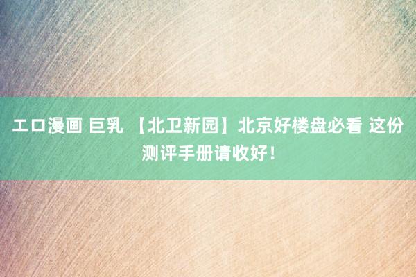 エロ漫画 巨乳 【北卫新园】北京好楼盘必看 这份测评手册请收好!