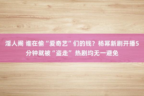 淫人阁 谁在偷“爱奇艺”们的钱？杨幂新剧开播5分钟就被“盗走” 热剧均无一避免