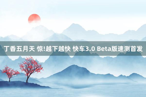 丁香五月天 惊!越下越快 快车3.0 Beta版速测首发