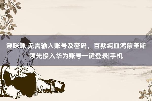 淫咪咪 无需输入账号及密码，百款纯血鸿蒙垄断领先接入华为账号一键登录|手机