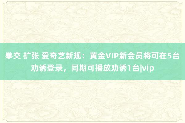 拳交 扩张 爱奇艺新规：黄金VIP新会员将可在5台劝诱登录，同期可播放劝诱1台|vip