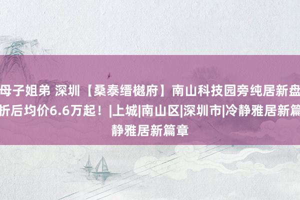 母子姐弟 深圳【桑泰缙樾府】南山科技园旁纯居新盘，折后均价6.6万起！|上城|南山区|深圳市|冷静雅居新篇章