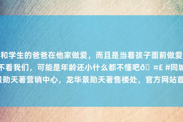 和学生的爸爸在他家做爱，而且是当着孩子面前做爱，太刺激了，孩子完全不看我们，可能是年龄还小什么都不懂吧🤣 #同城 #文爱 #自慰 深圳景勋天著营销中心，龙华景勋天著售楼处，官方网站首页|房源|豪宅|诞生商|华裔城|房地产|疏忽雅居新篇章
