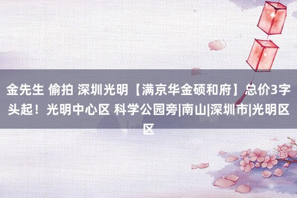 金先生 偷拍 深圳光明【满京华金硕和府】总价3字头起！光明中心区 科学公园旁|南山|深圳市|光明区