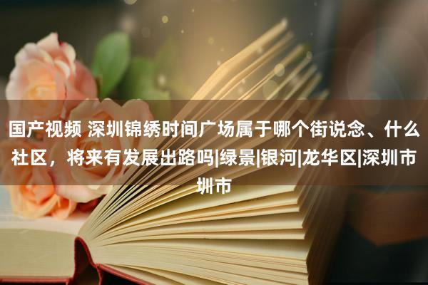 国产视频 深圳锦绣时间广场属于哪个街说念、什么社区，将来有发展出路吗|绿景|银河|龙华区|深圳市