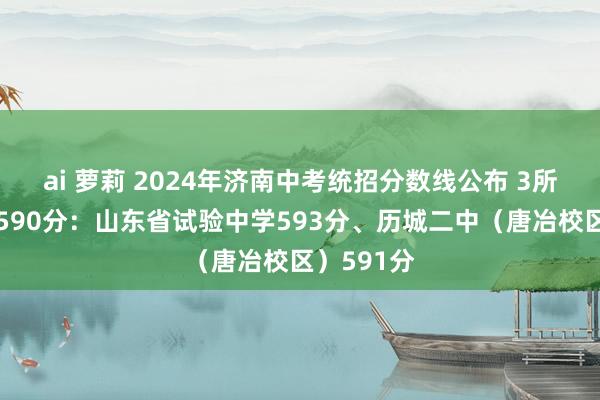 ai 萝莉 2024年济南中考统招分数线公布 3所学校高于590分：山东省试验中学593分、历城二中（唐冶校区）591分
