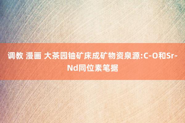 调教 漫画 大茶园铀矿床成矿物资泉源:C-O和Sr-Nd同位素笔据