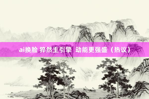 ai换脸 猝然主引擎  动能更强盛（热议）