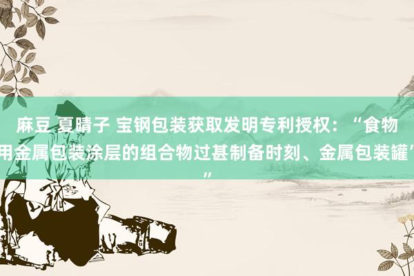 麻豆 夏晴子 宝钢包装获取发明专利授权：“食物用金属包装涂层的组合物过甚制备时刻、金属包装罐”