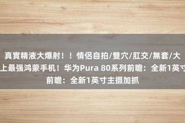 真實精液大爆射！！情侶自拍/雙穴/肛交/無套/大量噴精 史上最强鸿蒙手机！华为Pura 80系列前瞻：全新1英寸主摄加抓