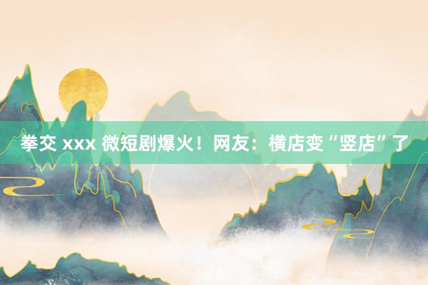 拳交 xxx 微短剧爆火！网友：横店变“竖店”了