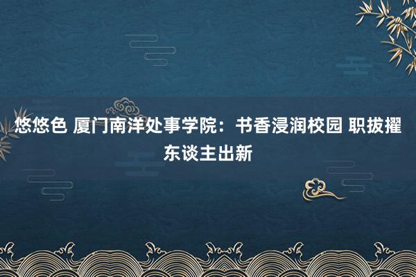 悠悠色 厦门南洋处事学院：书香浸润校园 职拔擢东谈主出新
