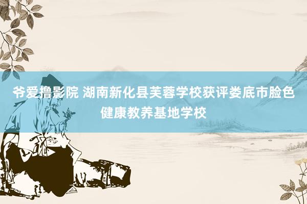 爷爱撸影院 湖南新化县芙蓉学校获评娄底市脸色健康教养基地学校