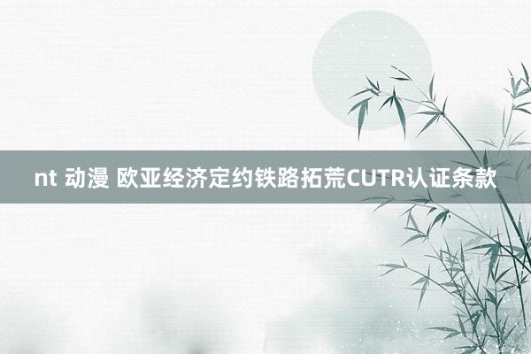 nt 动漫 欧亚经济定约铁路拓荒CUTR认证条款