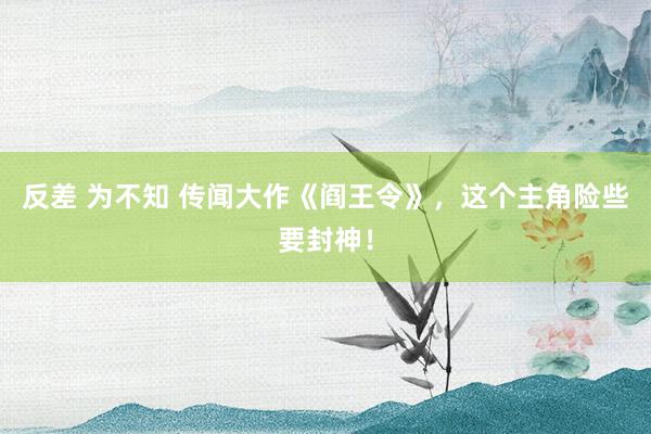 反差 为不知 传闻大作《阎王令》，这个主角险些要封神！
