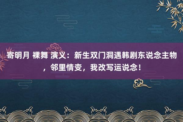 寄明月 裸舞 演义：新生双门洞遇韩剧东说念主物，邻里情变，我改写运说念！