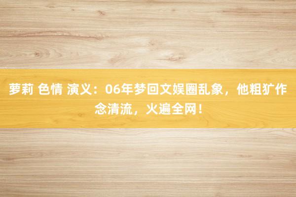 萝莉 色情 演义：06年梦回文娱圈乱象，他粗犷作念清流，火遍全网！
