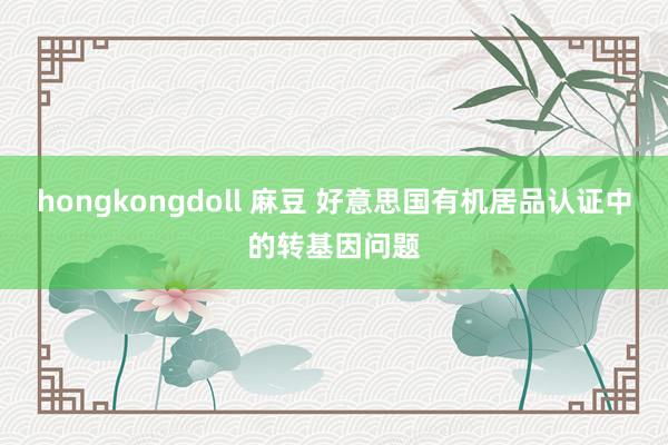hongkongdoll 麻豆 好意思国有机居品认证中的转基因问题