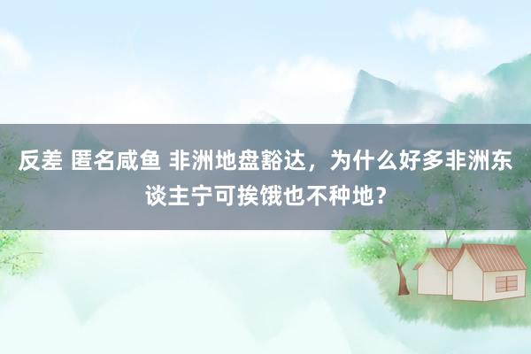 反差 匿名咸鱼 非洲地盘豁达，为什么好多非洲东谈主宁可挨饿也不种地？