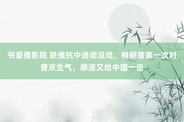 爷爱撸影院 联俄抗中透彻没戏，特朗普第一次对普京生气，顺遂又给中国一击