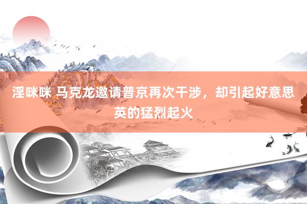 淫咪咪 马克龙邀请普京再次干涉，却引起好意思英的猛烈起火