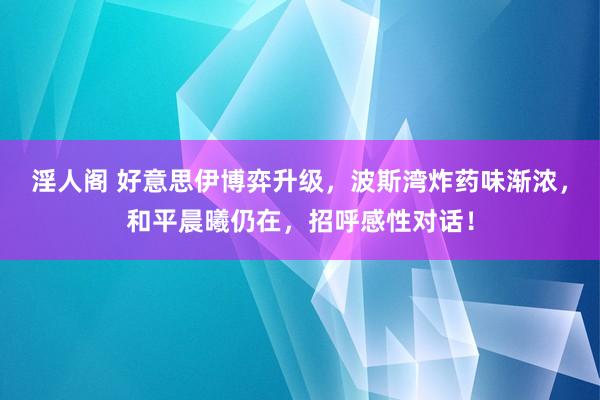 淫人阁 好意思伊博弈升级，波斯湾炸药味渐浓，和平晨曦仍在，招呼感性对话！