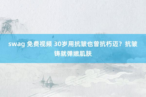 swag 免费视频 30岁用抗皱也曾抗朽迈？抗皱铸就弹嫩肌肤