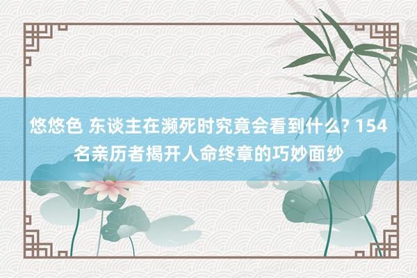 悠悠色 东谈主在濒死时究竟会看到什么? 154名亲历者揭开人命终章的巧妙面纱