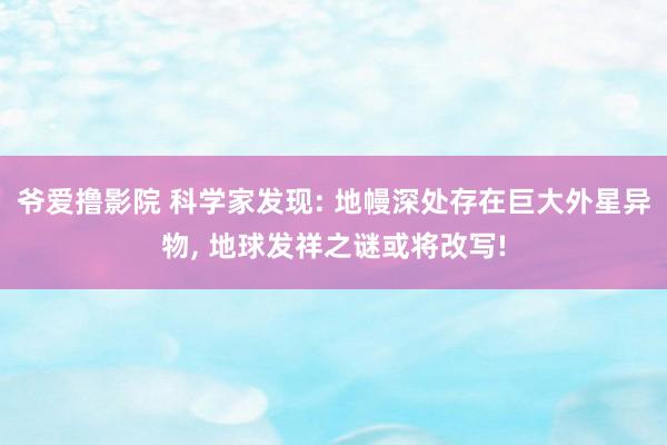 爷爱撸影院 科学家发现: 地幔深处存在巨大外星异物， 地球发祥之谜或将改写!