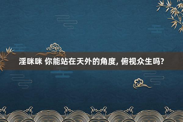淫咪咪 你能站在天外的角度， 俯视众生吗?