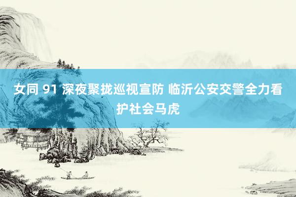 女同 91 深夜聚拢巡视宣防 临沂公安交警全力看护社会马虎