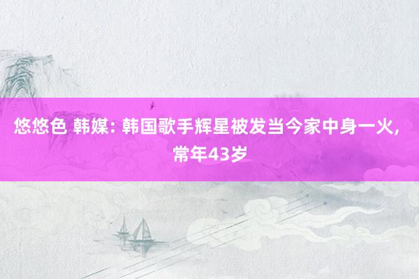 悠悠色 韩媒: 韩国歌手辉星被发当今家中身一火， 常年43岁
