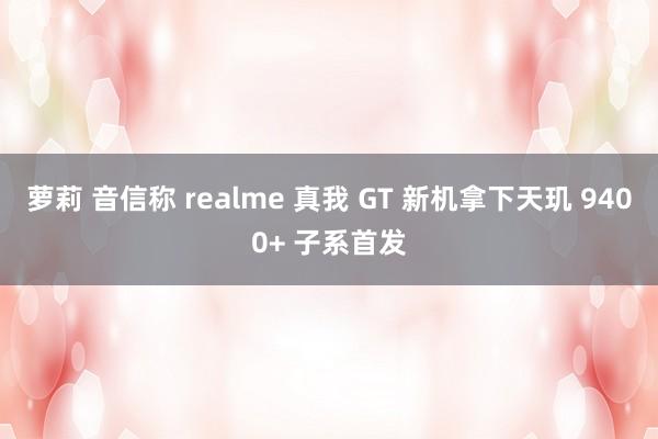 萝莉 音信称 realme 真我 GT 新机拿下天玑 9400+ 子系首发