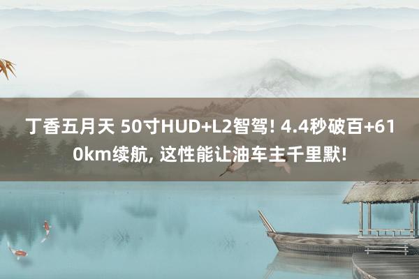 丁香五月天 50寸HUD+L2智驾! 4.4秒破百+610km续航， 这性能让油车主千里默!