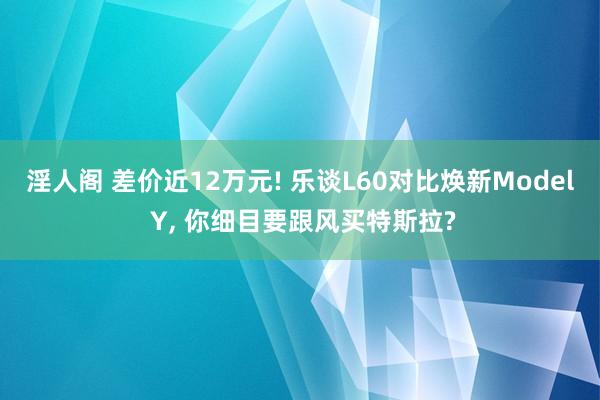 淫人阁 差价近12万元! 乐谈L60对比焕新Model Y， 你细目要跟风买特斯拉?